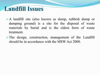 Landfill Issues
A landfill site (also known as dump, rubbish dump or
dumping ground) is a site for the disposal of waste
materials by burial and is the oldest form of waste
treatment.
The design, construction, management of the Landfill
should be in accordance with the MSW Act 2000.
 