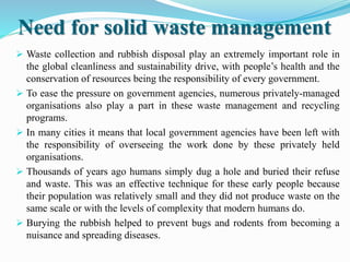 Need for solid waste management
 Waste collection and rubbish disposal play an extremely important role in
the global cleanliness and sustainability drive, with people’s health and the
conservation of resources being the responsibility of every government.
 To ease the pressure on government agencies, numerous privately-managed
organisations also play a part in these waste management and recycling
programs.
 In many cities it means that local government agencies have been left with
the responsibility of overseeing the work done by these privately held
organisations.
 Thousands of years ago humans simply dug a hole and buried their refuse
and waste. This was an effective technique for these early people because
their population was relatively small and they did not produce waste on the
same scale or with the levels of complexity that modern humans do.
 Burying the rubbish helped to prevent bugs and rodents from becoming a
nuisance and spreading diseases.
 