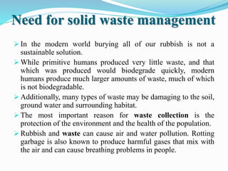 Need for solid waste management
 In the modern world burying all of our rubbish is not a
sustainable solution.
 While primitive humans produced very little waste, and that
which was produced would biodegrade quickly, modern
humans produce much larger amounts of waste, much of which
is not biodegradable.
 Additionally, many types of waste may be damaging to the soil,
ground water and surrounding habitat.
 The most important reason for waste collection is the
protection of the environment and the health of the population.
 Rubbish and waste can cause air and water pollution. Rotting
garbage is also known to produce harmful gases that mix with
the air and can cause breathing problems in people.
 