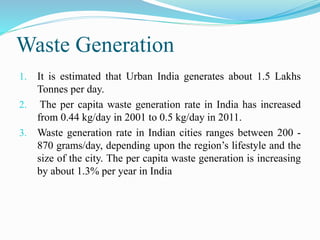 Waste Generation
1. It is estimated that Urban India generates about 1.5 Lakhs
Tonnes per day.
2. The per capita waste generation rate in India has increased
from 0.44 kg/day in 2001 to 0.5 kg/day in 2011.
3. Waste generation rate in Indian cities ranges between 200 -
870 grams/day, depending upon the region’s lifestyle and the
size of the city. The per capita waste generation is increasing
by about 1.3% per year in India
 