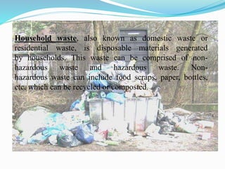 Household waste, also known as domestic waste or
residential waste, is disposable materials generated
by households. This waste can be comprised of non-
hazardous waste and hazardous waste. Non-
hazardous waste can include food scraps, paper, bottles,
etc. which can be recycled or composted.
 