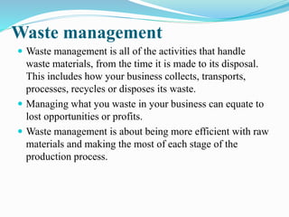 Waste management
 Waste management is all of the activities that handle
waste materials, from the time it is made to its disposal.
This includes how your business collects, transports,
processes, recycles or disposes its waste.
 Managing what you waste in your business can equate to
lost opportunities or profits.
 Waste management is about being more efficient with raw
materials and making the most of each stage of the
production process.
 
