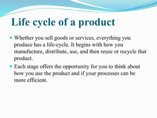 Life cycle of a product
 Whether you sell goods or services, everything you
produce has a life-cycle. It begins with how you
manufacture, distribute, use, and then reuse or recycle that
product.
 Each stage offers the opportunity for you to think about
how you use the product and if your processes can be
more efficient.
 