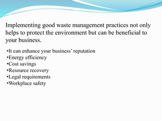 Implementing good waste management practices not only
helps to protect the environment but can be beneficial to
your business.
•It can enhance your business’ reputation
•Energy efficiency
•Cost savings
•Resource recovery
•Legal requirements
•Workplace safety
 