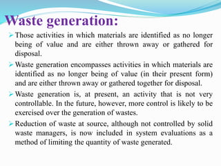 Waste generation:
Those activities in which materials are identified as no longer
being of value and are either thrown away or gathered for
disposal.
Waste generation encompasses activities in which materials are
identified as no longer being of value (in their present form)
and are either thrown away or gathered together for disposal.
Waste generation is, at present, an activity that is not very
controllable. In the future, however, more control is likely to be
exercised over the generation of wastes.
Reduction of waste at source, although not controlled by solid
waste managers, is now included in system evaluations as a
method of limiting the quantity of waste generated.
 