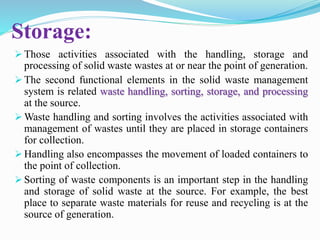 Storage:
 Those activities associated with the handling, storage and
processing of solid waste wastes at or near the point of generation.
 The second functional elements in the solid waste management
system is related waste handling, sorting, storage, and processing
at the source.
 Waste handling and sorting involves the activities associated with
management of wastes until they are placed in storage containers
for collection.
 Handling also encompasses the movement of loaded containers to
the point of collection.
 Sorting of waste components is an important step in the handling
and storage of solid waste at the source. For example, the best
place to separate waste materials for reuse and recycling is at the
source of generation.
 