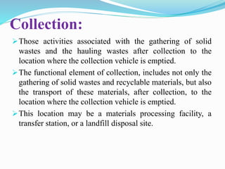 Collection:
Those activities associated with the gathering of solid
wastes and the hauling wastes after collection to the
location where the collection vehicle is emptied.
The functional element of collection, includes not only the
gathering of solid wastes and recyclable materials, but also
the transport of these materials, after collection, to the
location where the collection vehicle is emptied.
This location may be a materials processing facility, a
transfer station, or a landfill disposal site.
 