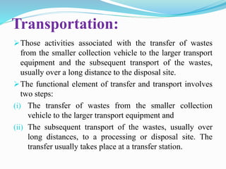 Transportation:
Those activities associated with the transfer of wastes
from the smaller collection vehicle to the larger transport
equipment and the subsequent transport of the wastes,
usually over a long distance to the disposal site.
The functional element of transfer and transport involves
two steps:
(i) The transfer of wastes from the smaller collection
vehicle to the larger transport equipment and
(ii) The subsequent transport of the wastes, usually over
long distances, to a processing or disposal site. The
transfer usually takes place at a transfer station.
 
