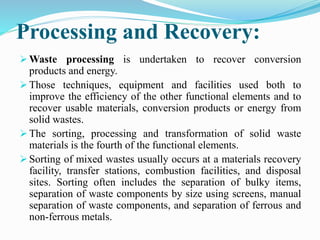 Processing and Recovery:
 Waste processing is undertaken to recover conversion
products and energy.
 Those techniques, equipment and facilities used both to
improve the efficiency of the other functional elements and to
recover usable materials, conversion products or energy from
solid wastes.
 The sorting, processing and transformation of solid waste
materials is the fourth of the functional elements.
 Sorting of mixed wastes usually occurs at a materials recovery
facility, transfer stations, combustion facilities, and disposal
sites. Sorting often includes the separation of bulky items,
separation of waste components by size using screens, manual
separation of waste components, and separation of ferrous and
non-ferrous metals.
 