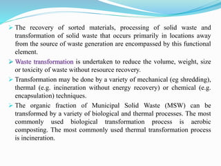  The recovery of sorted materials, processing of solid waste and
transformation of solid waste that occurs primarily in locations away
from the source of waste generation are encompassed by this functional
element.
 Waste transformation is undertaken to reduce the volume, weight, size
or toxicity of waste without resource recovery.
 Transformation may be done by a variety of mechanical (eg shredding),
thermal (e.g. incineration without energy recovery) or chemical (e.g.
encapsulation) techniques.
 The organic fraction of Municipal Solid Waste (MSW) can be
transformed by a variety of biological and thermal processes. The most
commonly used biological transformation process is aerobic
composting. The most commonly used thermal transformation process
is incineration.
 