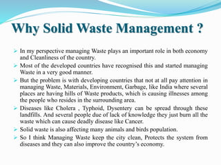 Why Solid Waste Management ?
 In my perspective managing Waste plays an important role in both economy
and Cleanliness of the country.
 Most of the developed countries have recognised this and started managing
Waste in a very good manner.
 But the problem is with developing countries that not at all pay attention in
managing Waste, Materials, Environment, Garbage, like India where several
places are having hills of Waste products, which is causing illnesses among
the people who resides in the surrounding area.
 Diseases like Cholera , Typhoid, Dysentery can be spread through these
landfills. And several people due of lack of knowledge they just burn all the
waste which can cause deadly disease like Cancer.
 Solid waste is also affecting many animals and birds population.
 So I think Managing Waste keep the city clean, Protects the system from
diseases and they can also improve the country’s economy.
 