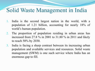 Solid Waste Management in India
1. India is the second largest nation in the world, with a
population of 1.21 billion, accounting for nearly 18% of
world’s human population.
2. The proportion of population residing in urban areas has
increased from 27.8 % in 2001 to 31.80 % in 2011 and likely
to reach 50% by 2030.
3. India is facing a sharp contrast between its increasing urban
population and available services and resources. Solid waste
management (SWM) is one such service where India has an
enormous gap to fill.
 