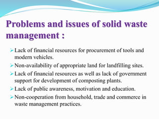 Problems and issues of solid waste
management :
Lack of financial resources for procurement of tools and
modern vehicles.
Non-availability of appropriate land for landfilling sites.
Lack of financial resources as well as lack of government
support for development of composting plants.
Lack of public awareness, motivation and education.
Non-cooperation from household, trade and commerce in
waste management practices.
 