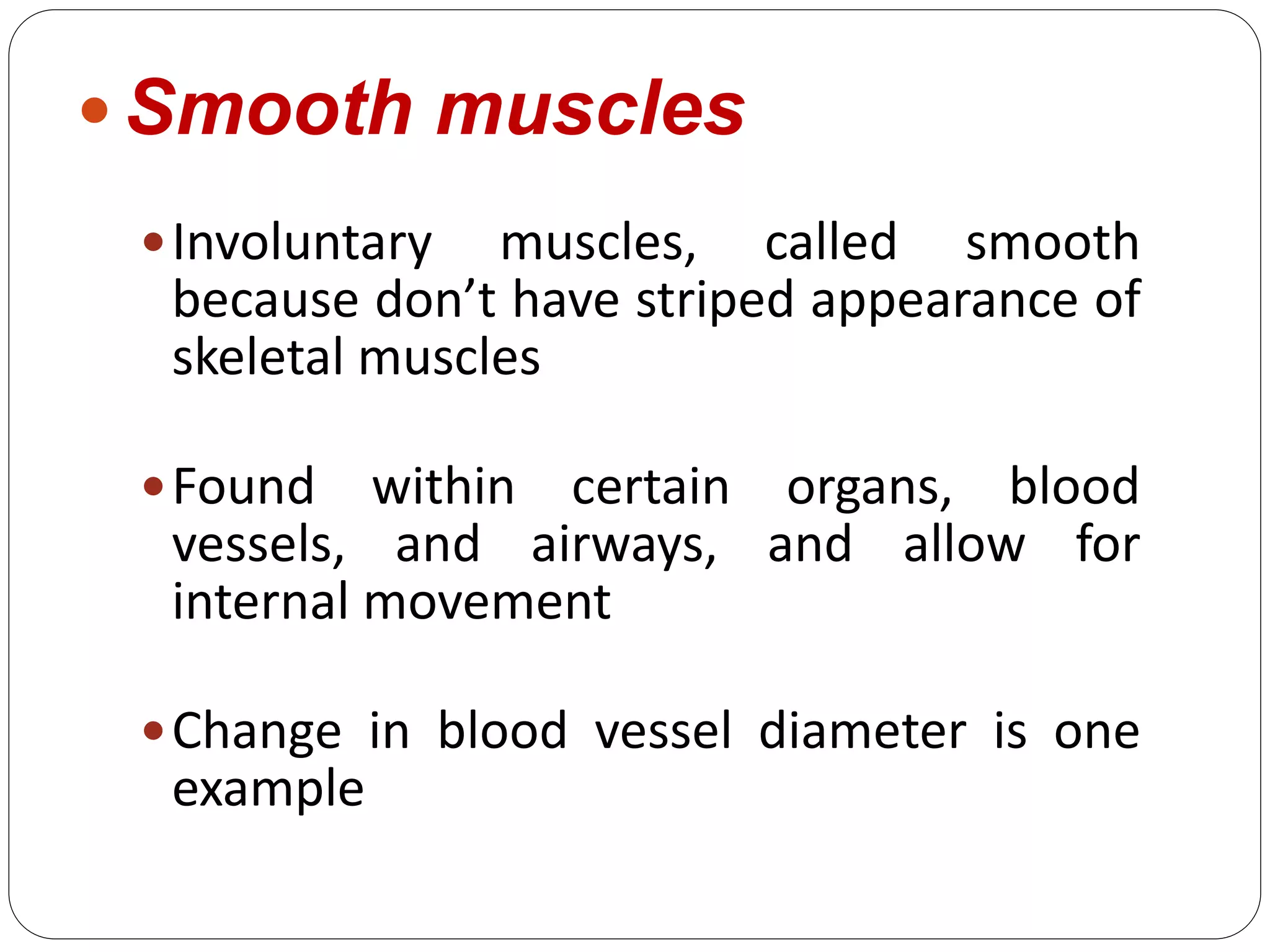  Smooth muscles
Involuntary muscles, called smooth
because don’t have striped appearance of
skeletal muscles
Found within certain organs, blood
vessels, and airways, and allow for
internal movement
Change in blood vessel diameter is one
example
 