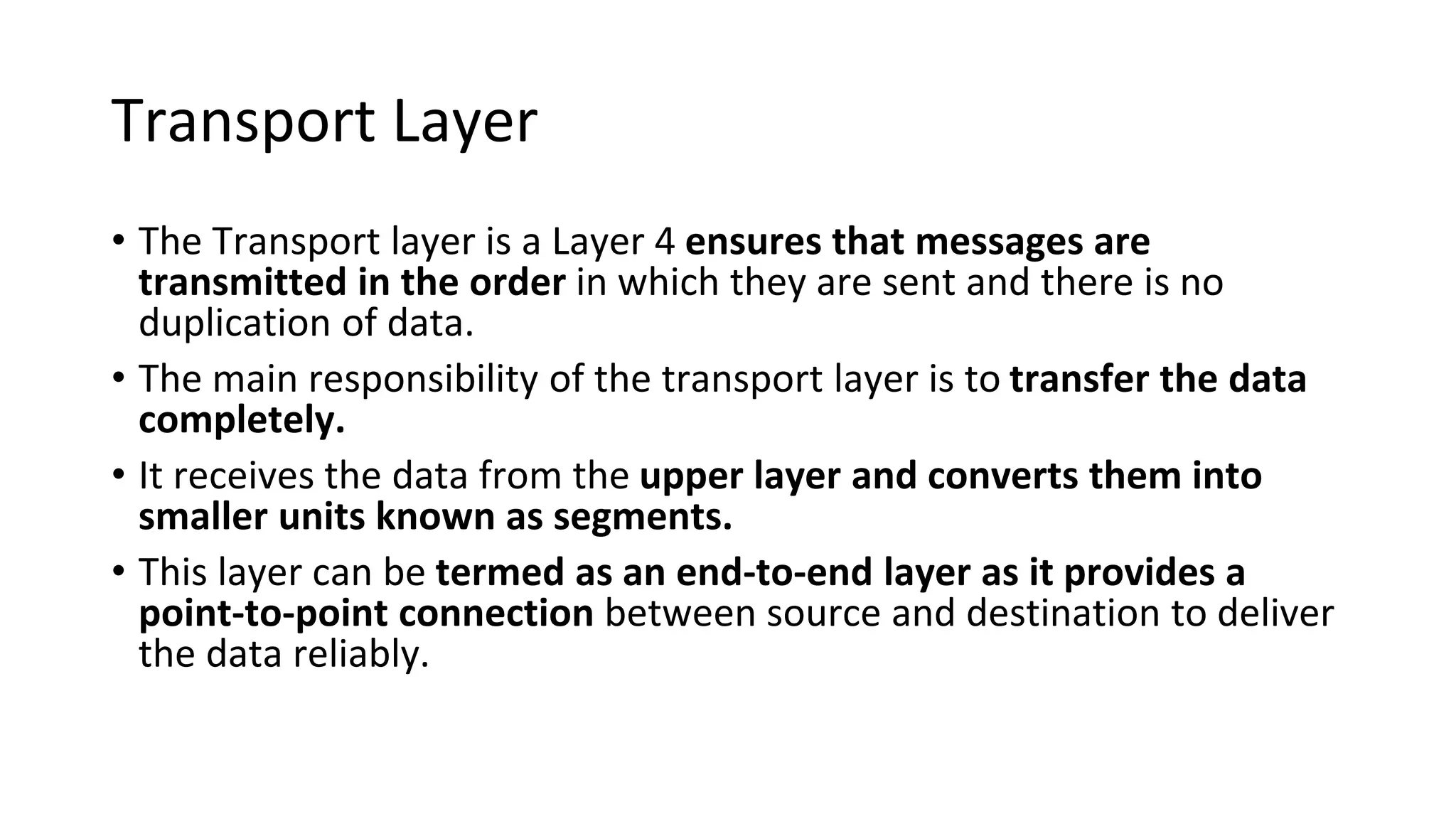Transport Layer
• The Transport layer is a Layer 4 ensures that messages are
transmitted in the order in which they are sent and there is no
duplication of data.
• The main responsibility of the transport layer is to transfer the data
completely.
• It receives the data from the upper layer and converts them into
smaller units known as segments.
• This layer can be termed as an end-to-end layer as it provides a
point-to-point connection between source and destination to deliver
the data reliably.
 