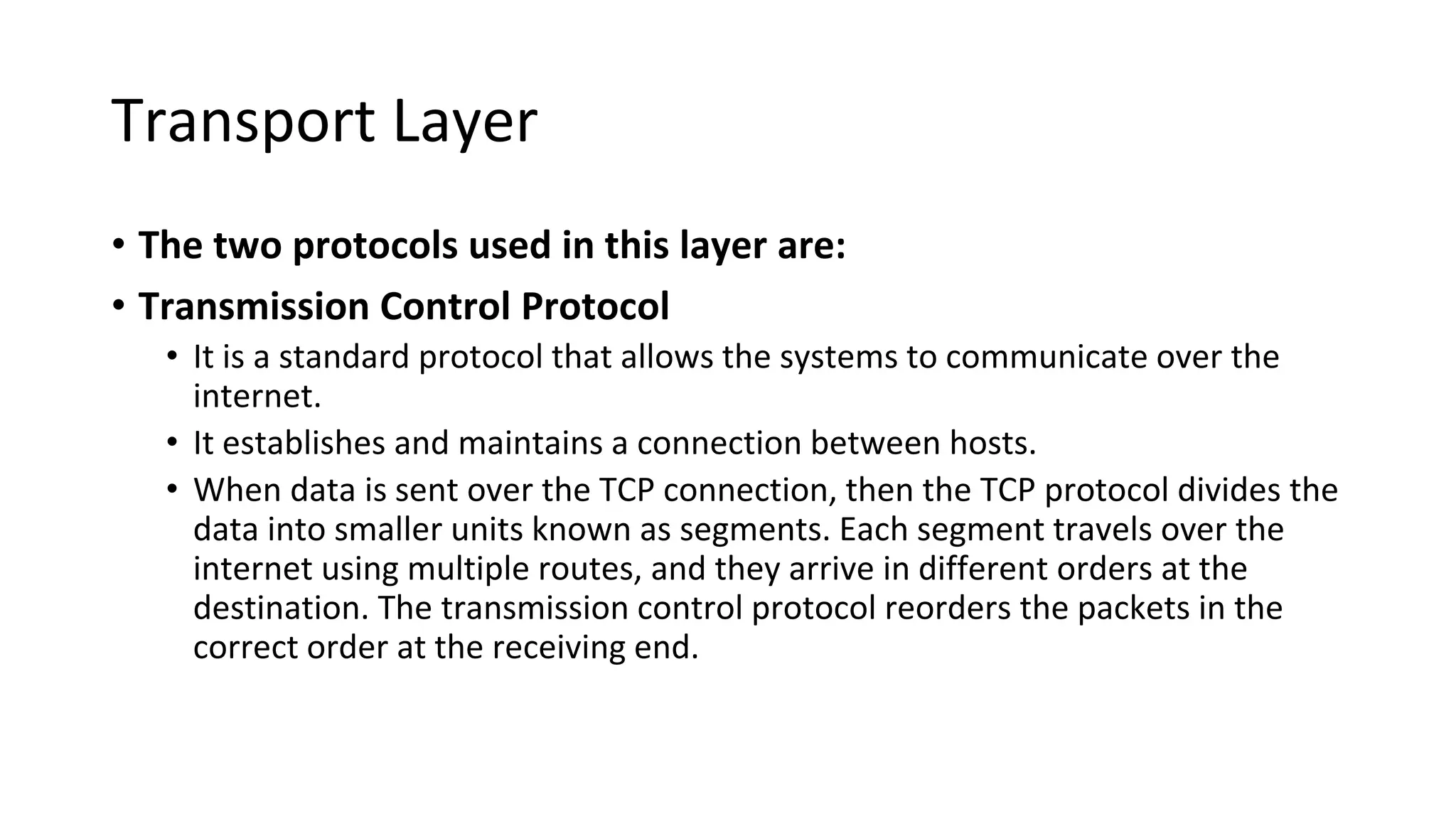 Transport Layer
• The two protocols used in this layer are:
• Transmission Control Protocol
• It is a standard protocol that allows the systems to communicate over the
internet.
• It establishes and maintains a connection between hosts.
• When data is sent over the TCP connection, then the TCP protocol divides the
data into smaller units known as segments. Each segment travels over the
internet using multiple routes, and they arrive in different orders at the
destination. The transmission control protocol reorders the packets in the
correct order at the receiving end.
 