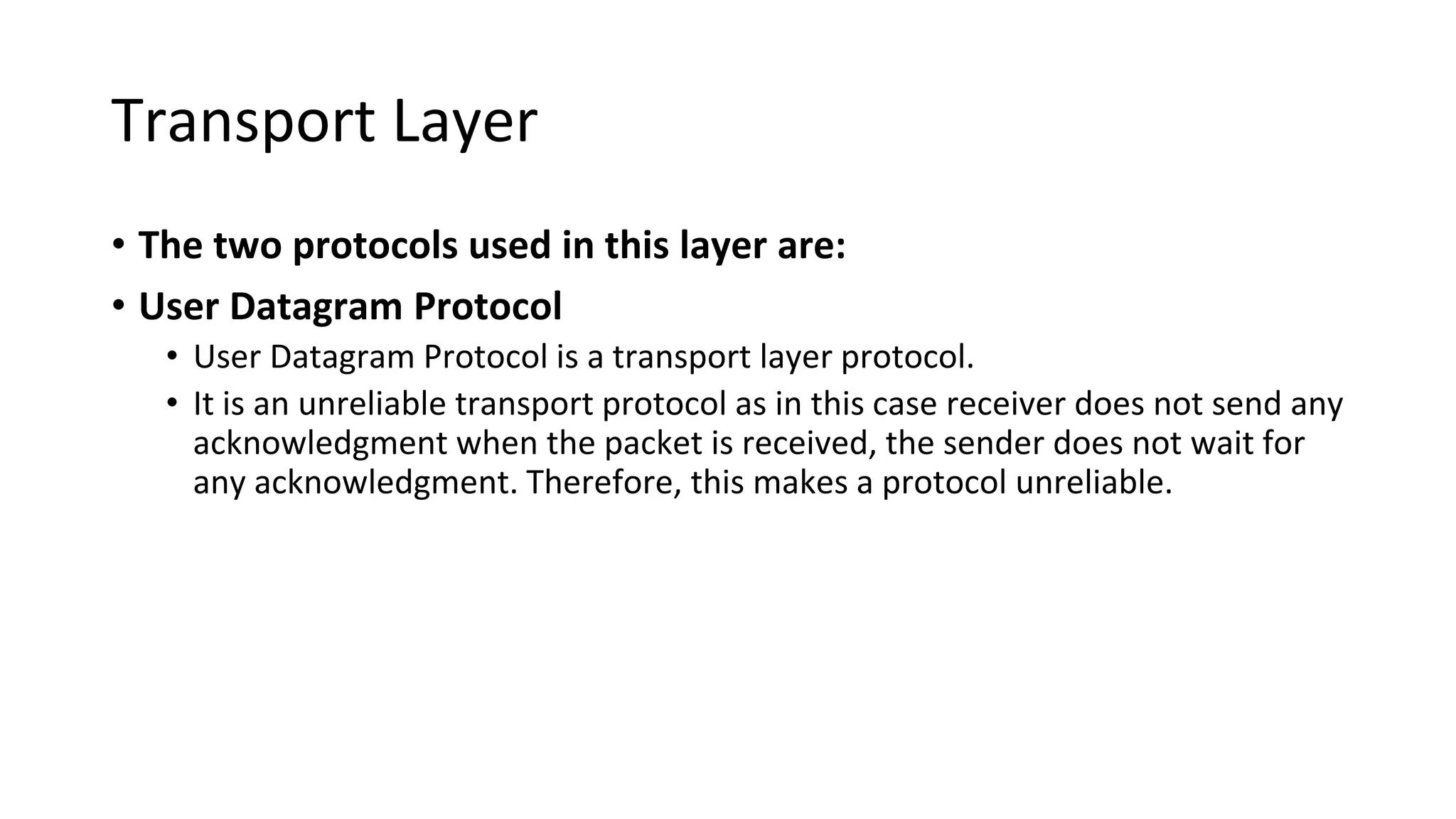 Transport Layer
• The two protocols used in this layer are:
• User Datagram Protocol
• User Datagram Protocol is a transport layer protocol.
• It is an unreliable transport protocol as in this case receiver does not send any
acknowledgment when the packet is received, the sender does not wait for
any acknowledgment. Therefore, this makes a protocol unreliable.
 