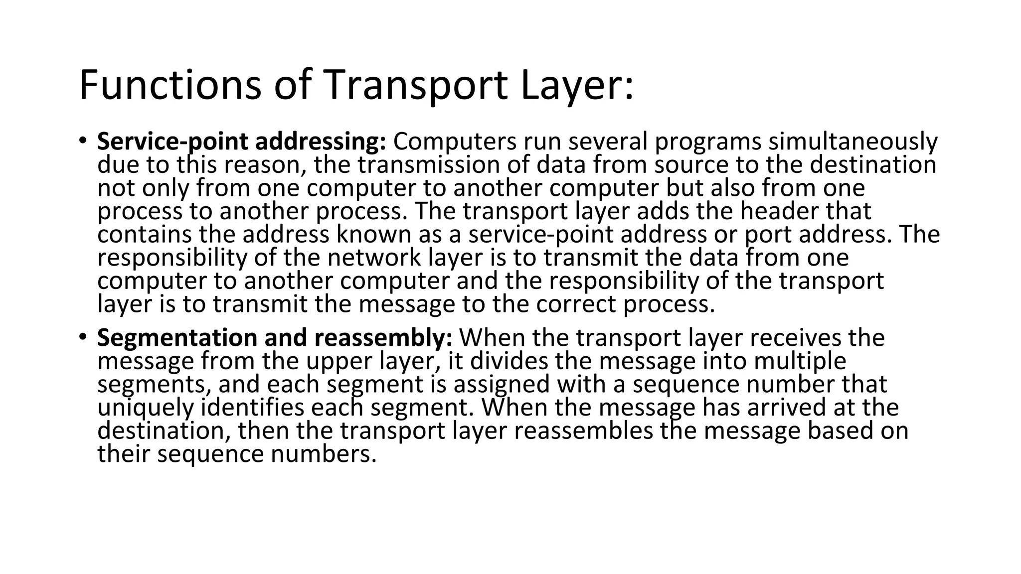 Functions of Transport Layer:
• Service-point addressing: Computers run several programs simultaneously
due to this reason, the transmission of data from source to the destination
not only from one computer to another computer but also from one
process to another process. The transport layer adds the header that
contains the address known as a service-point address or port address. The
responsibility of the network layer is to transmit the data from one
computer to another computer and the responsibility of the transport
layer is to transmit the message to the correct process.
• Segmentation and reassembly: When the transport layer receives the
message from the upper layer, it divides the message into multiple
segments, and each segment is assigned with a sequence number that
uniquely identifies each segment. When the message has arrived at the
destination, then the transport layer reassembles the message based on
their sequence numbers.
 