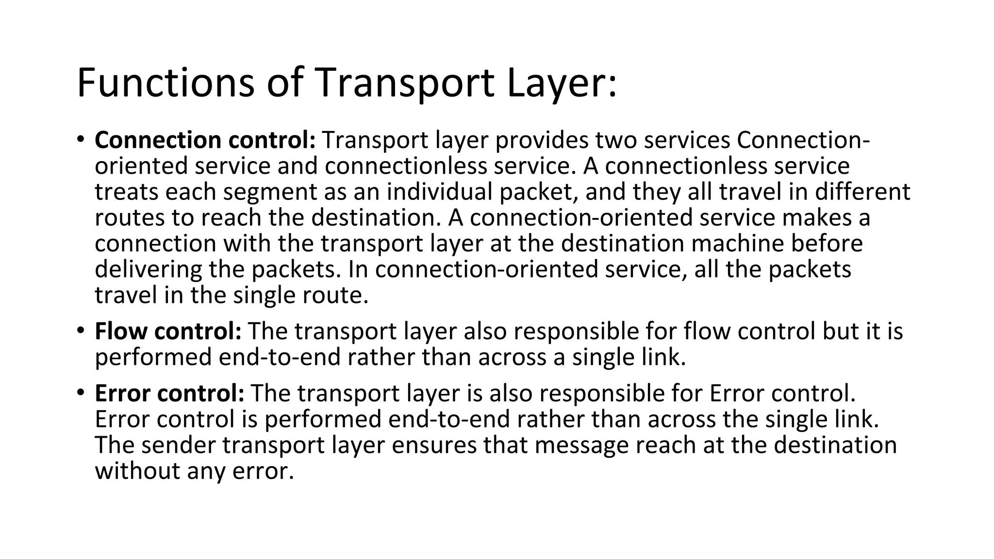 Functions of Transport Layer:
• Connection control: Transport layer provides two services Connection-
oriented service and connectionless service. A connectionless service
treats each segment as an individual packet, and they all travel in different
routes to reach the destination. A connection-oriented service makes a
connection with the transport layer at the destination machine before
delivering the packets. In connection-oriented service, all the packets
travel in the single route.
• Flow control: The transport layer also responsible for flow control but it is
performed end-to-end rather than across a single link.
• Error control: The transport layer is also responsible for Error control.
Error control is performed end-to-end rather than across the single link.
The sender transport layer ensures that message reach at the destination
without any error.
 