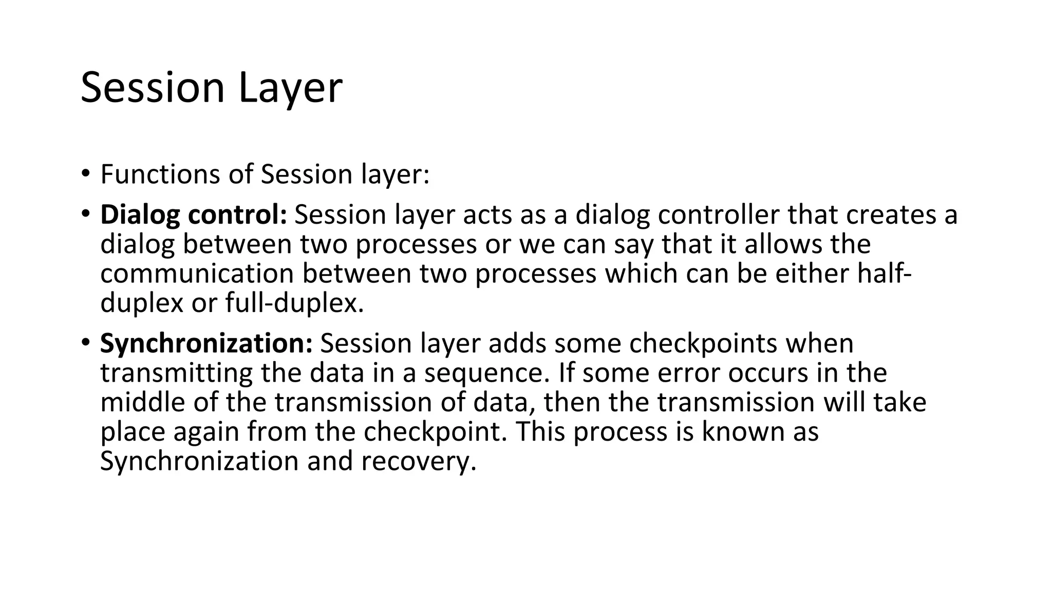 Session Layer
• Functions of Session layer:
• Dialog control: Session layer acts as a dialog controller that creates a
dialog between two processes or we can say that it allows the
communication between two processes which can be either half-
duplex or full-duplex.
• Synchronization: Session layer adds some checkpoints when
transmitting the data in a sequence. If some error occurs in the
middle of the transmission of data, then the transmission will take
place again from the checkpoint. This process is known as
Synchronization and recovery.
 