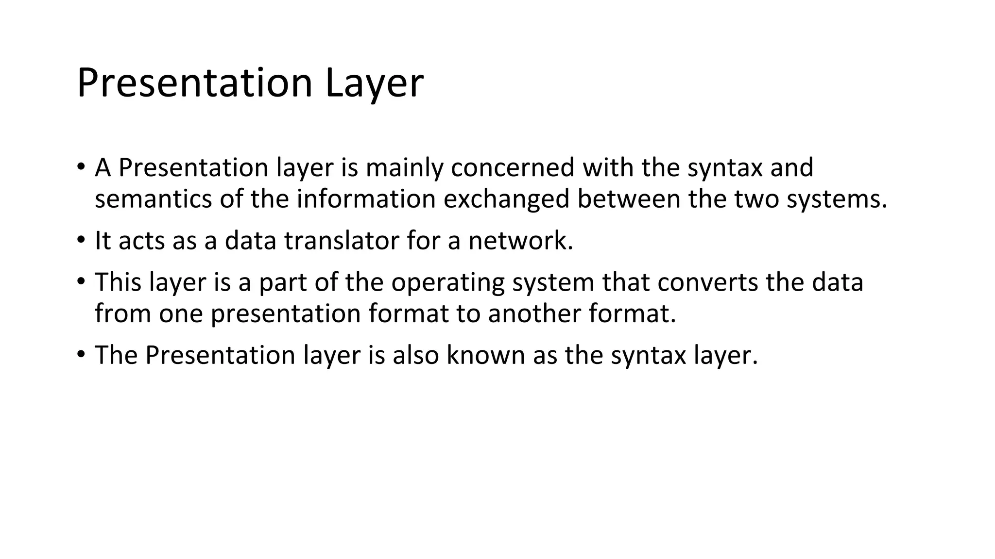 Presentation Layer
• A Presentation layer is mainly concerned with the syntax and
semantics of the information exchanged between the two systems.
• It acts as a data translator for a network.
• This layer is a part of the operating system that converts the data
from one presentation format to another format.
• The Presentation layer is also known as the syntax layer.
 