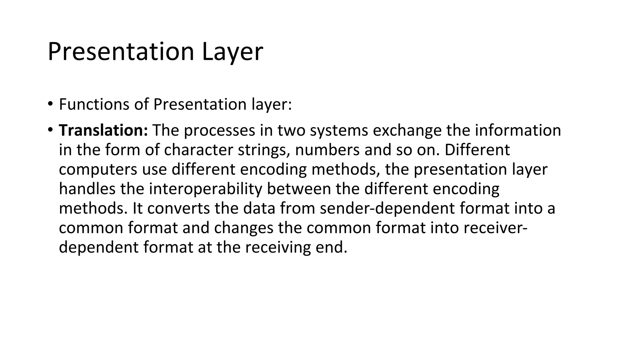 Presentation Layer
• Functions of Presentation layer:
• Translation: The processes in two systems exchange the information
in the form of character strings, numbers and so on. Different
computers use different encoding methods, the presentation layer
handles the interoperability between the different encoding
methods. It converts the data from sender-dependent format into a
common format and changes the common format into receiver-
dependent format at the receiving end.
 