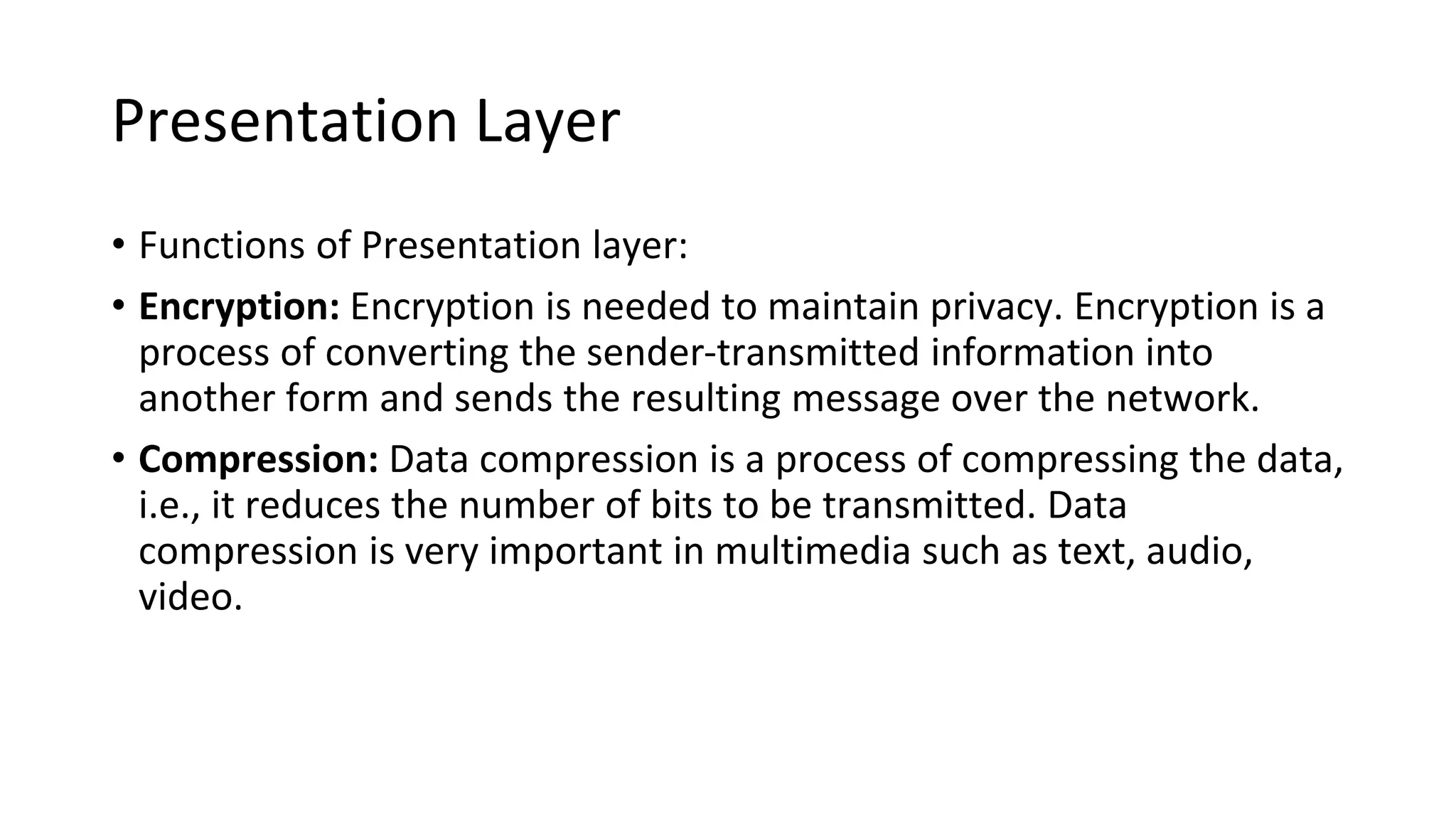 Presentation Layer
• Functions of Presentation layer:
• Encryption: Encryption is needed to maintain privacy. Encryption is a
process of converting the sender-transmitted information into
another form and sends the resulting message over the network.
• Compression: Data compression is a process of compressing the data,
i.e., it reduces the number of bits to be transmitted. Data
compression is very important in multimedia such as text, audio,
video.
 