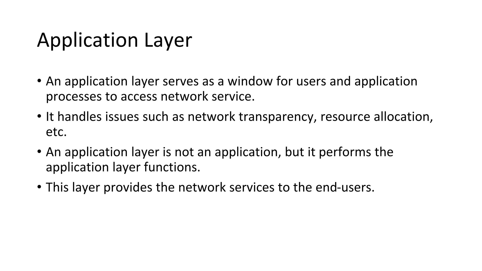 Application Layer
• An application layer serves as a window for users and application
processes to access network service.
• It handles issues such as network transparency, resource allocation,
etc.
• An application layer is not an application, but it performs the
application layer functions.
• This layer provides the network services to the end-users.
 