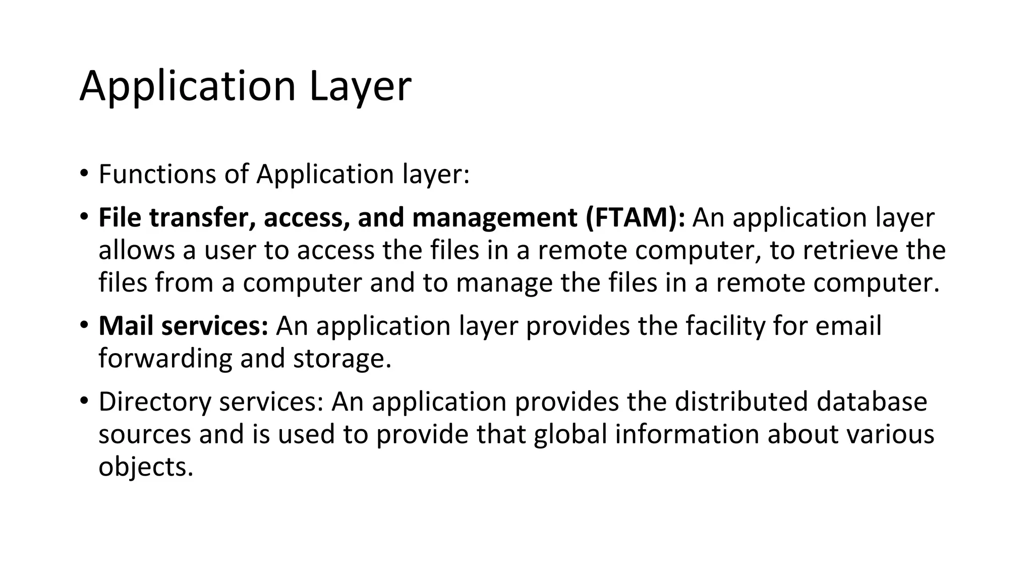 Application Layer
• Functions of Application layer:
• File transfer, access, and management (FTAM): An application layer
allows a user to access the files in a remote computer, to retrieve the
files from a computer and to manage the files in a remote computer.
• Mail services: An application layer provides the facility for email
forwarding and storage.
• Directory services: An application provides the distributed database
sources and is used to provide that global information about various
objects.
 