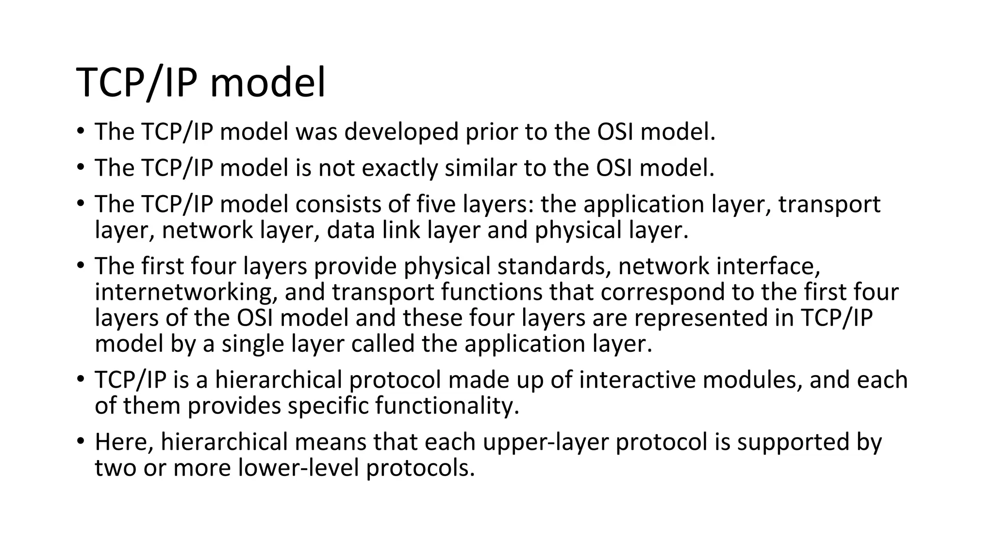 TCP/IP model
• The TCP/IP model was developed prior to the OSI model.
• The TCP/IP model is not exactly similar to the OSI model.
• The TCP/IP model consists of five layers: the application layer, transport
layer, network layer, data link layer and physical layer.
• The first four layers provide physical standards, network interface,
internetworking, and transport functions that correspond to the first four
layers of the OSI model and these four layers are represented in TCP/IP
model by a single layer called the application layer.
• TCP/IP is a hierarchical protocol made up of interactive modules, and each
of them provides specific functionality.
• Here, hierarchical means that each upper-layer protocol is supported by
two or more lower-level protocols.
 