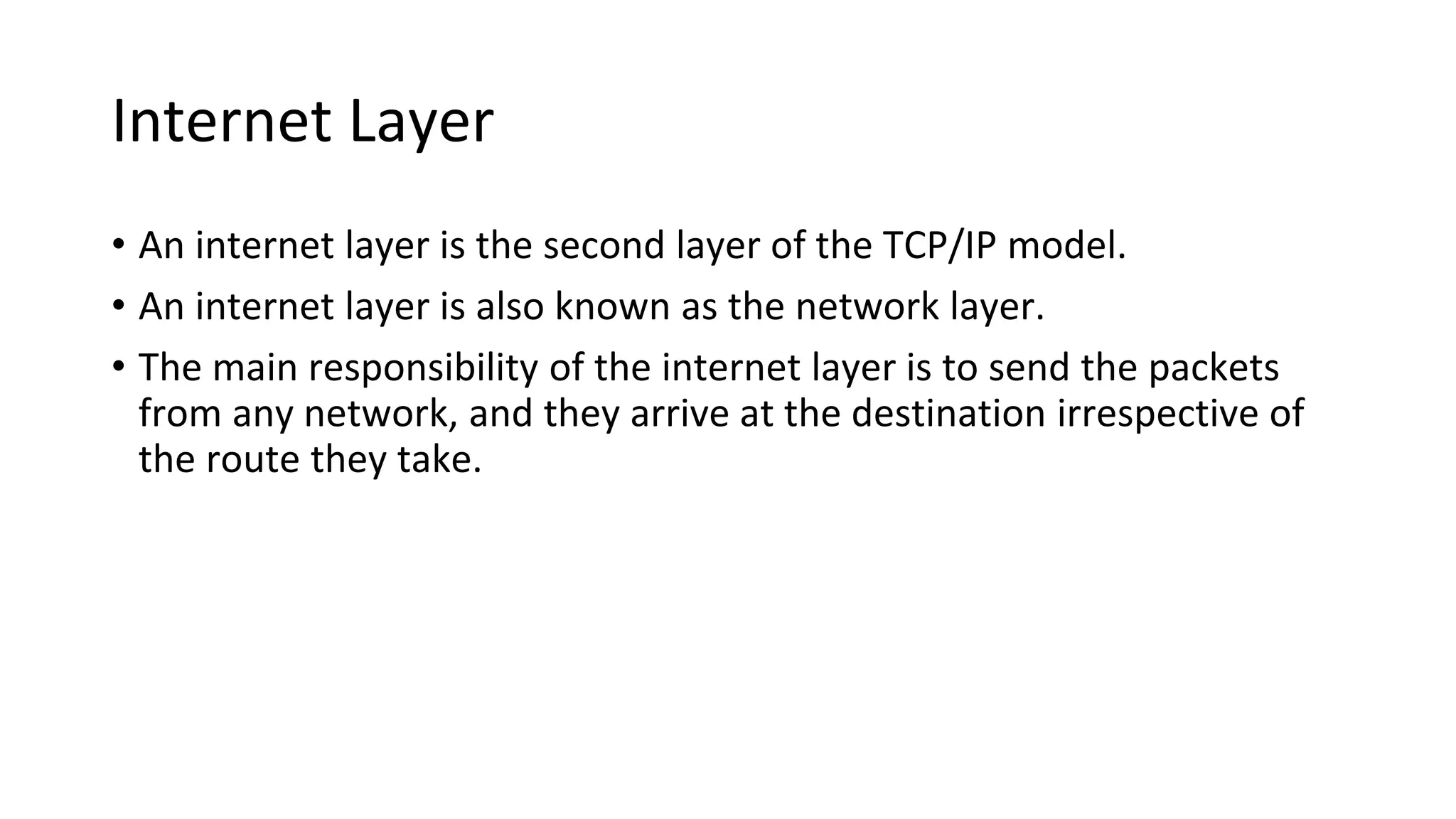 Internet Layer
• An internet layer is the second layer of the TCP/IP model.
• An internet layer is also known as the network layer.
• The main responsibility of the internet layer is to send the packets
from any network, and they arrive at the destination irrespective of
the route they take.
 