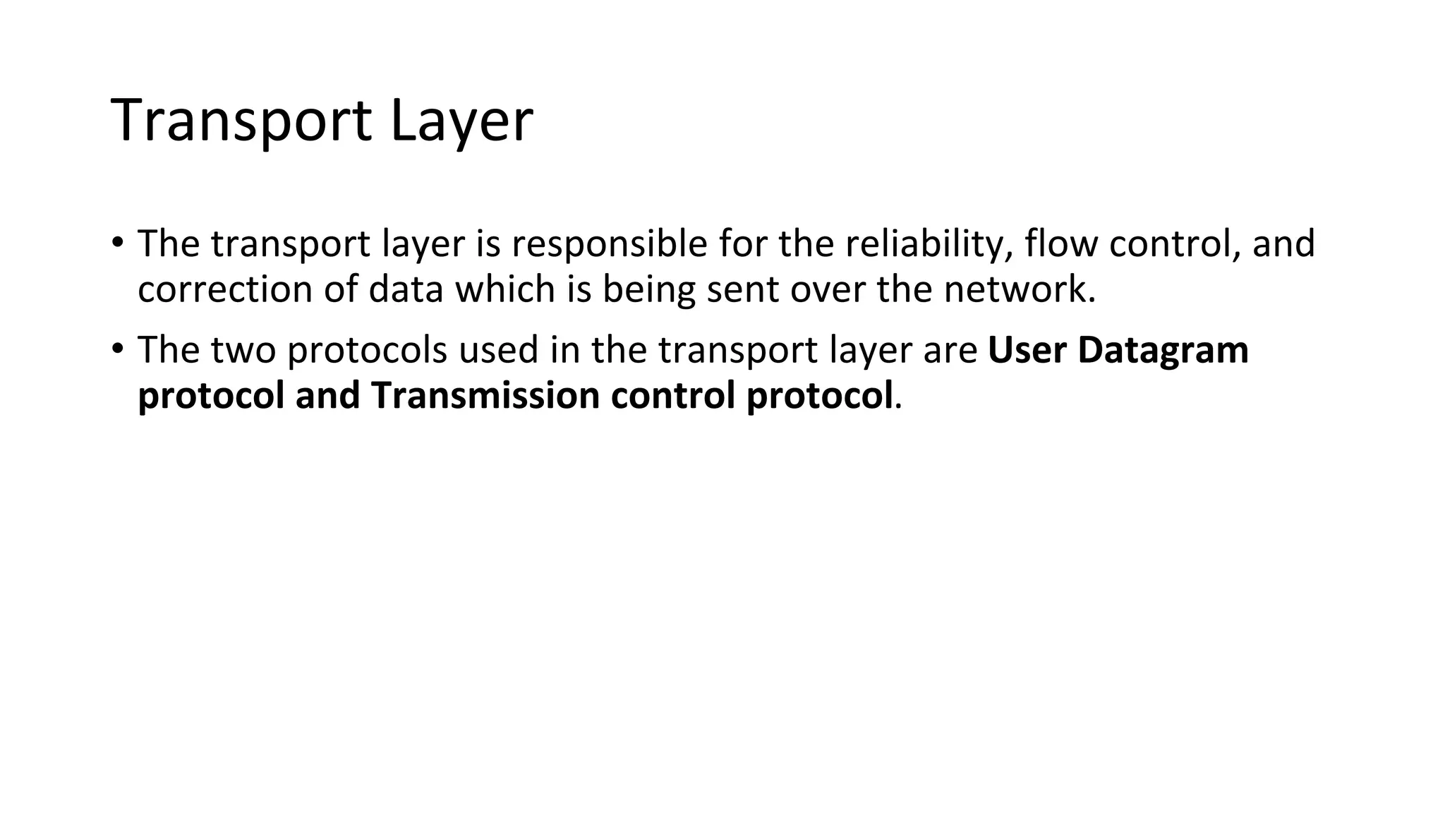 Transport Layer
• The transport layer is responsible for the reliability, flow control, and
correction of data which is being sent over the network.
• The two protocols used in the transport layer are User Datagram
protocol and Transmission control protocol.
 