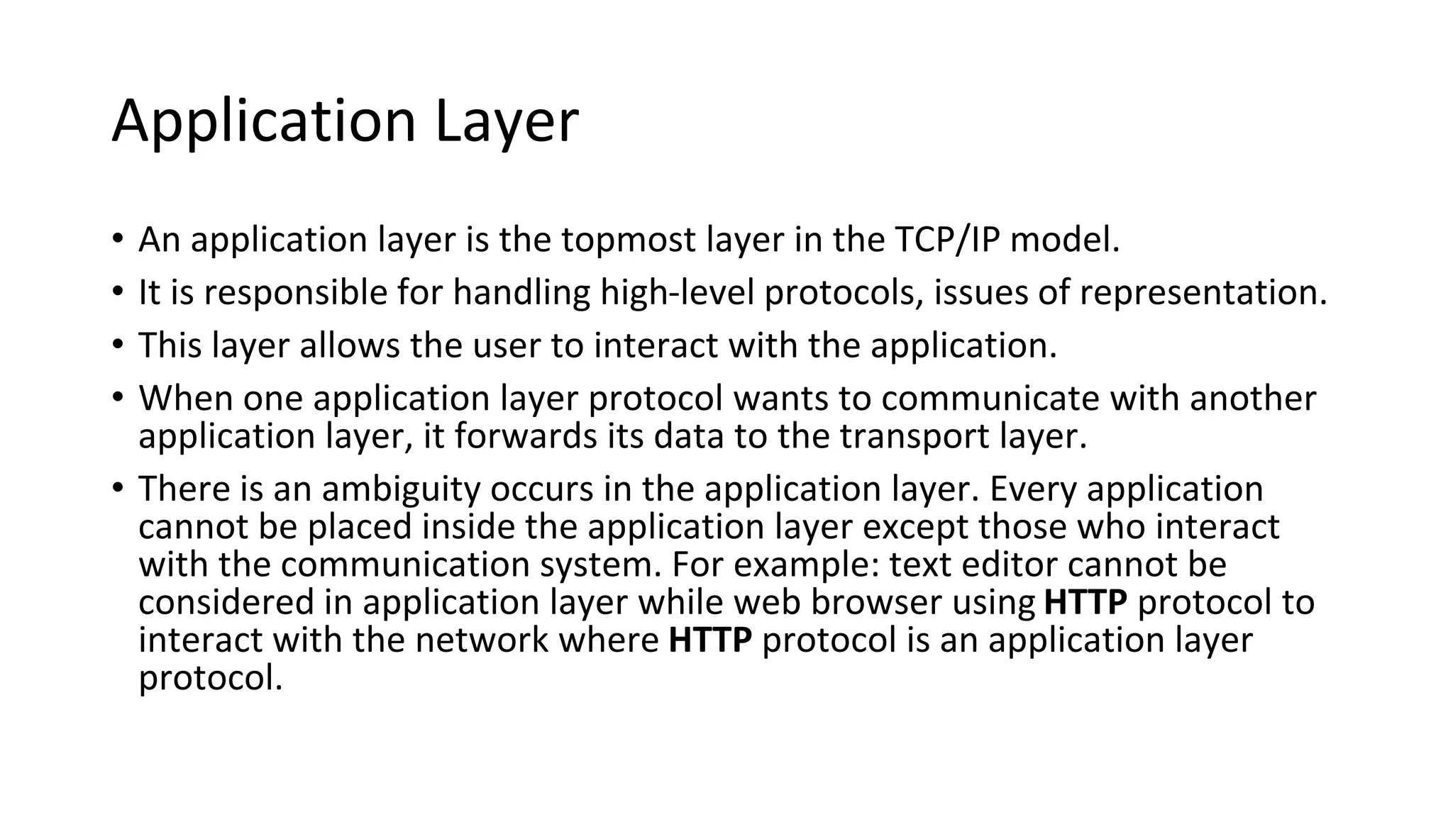 Application Layer
• An application layer is the topmost layer in the TCP/IP model.
• It is responsible for handling high-level protocols, issues of representation.
• This layer allows the user to interact with the application.
• When one application layer protocol wants to communicate with another
application layer, it forwards its data to the transport layer.
• There is an ambiguity occurs in the application layer. Every application
cannot be placed inside the application layer except those who interact
with the communication system. For example: text editor cannot be
considered in application layer while web browser using HTTP protocol to
interact with the network where HTTP protocol is an application layer
protocol.
 