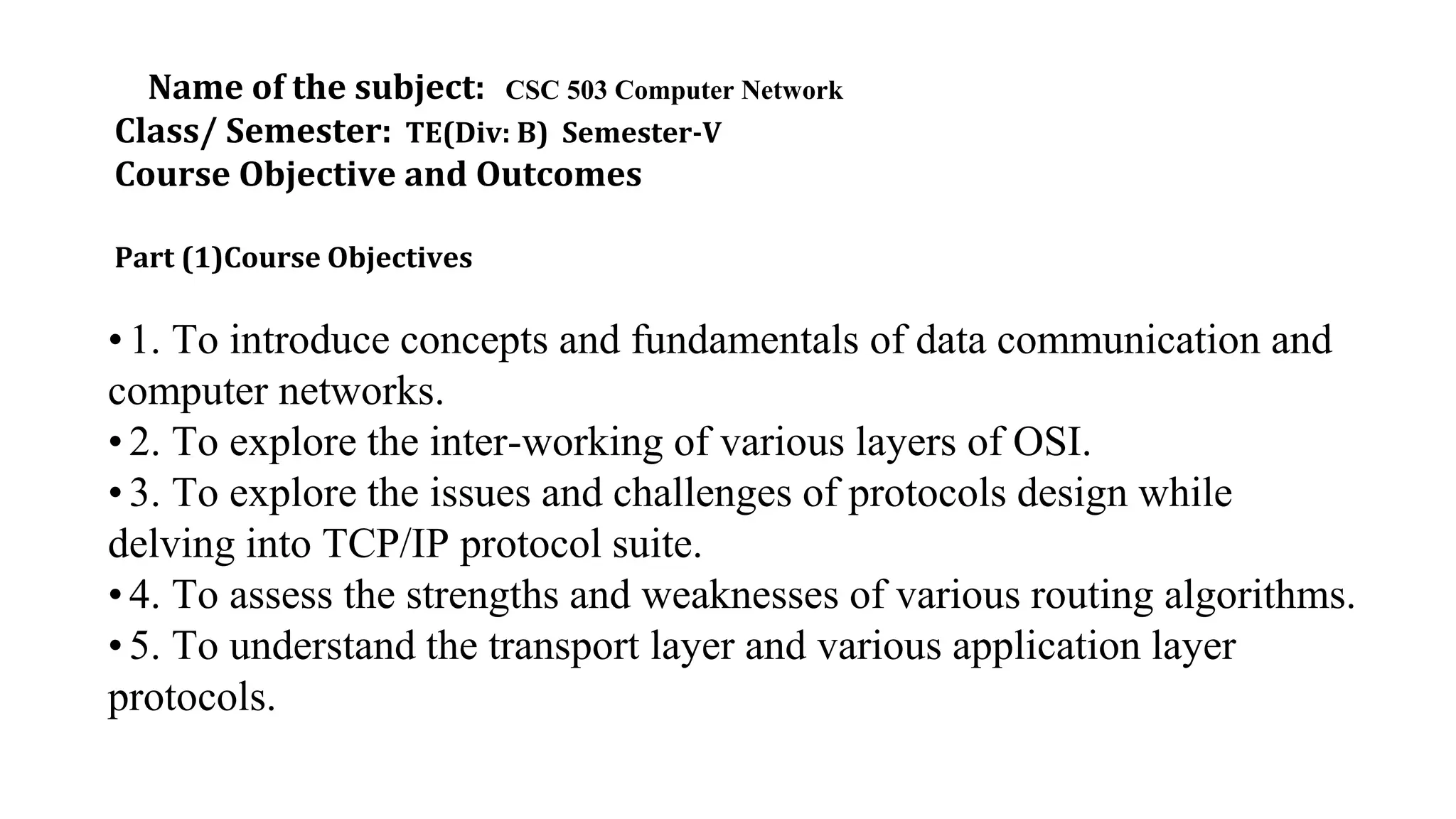 Name of the subject: CSC 503 Computer Network
Class/ Semester: TE(Div: B) Semester-V
Course Objective and Outcomes
Part (1)Course Objectives
• 1. To introduce concepts and fundamentals of data communication and
computer networks.
• 2. To explore the inter-working of various layers of OSI.
• 3. To explore the issues and challenges of protocols design while
delving into TCP/IP protocol suite.
• 4. To assess the strengths and weaknesses of various routing algorithms.
• 5. To understand the transport layer and various application layer
protocols.
 