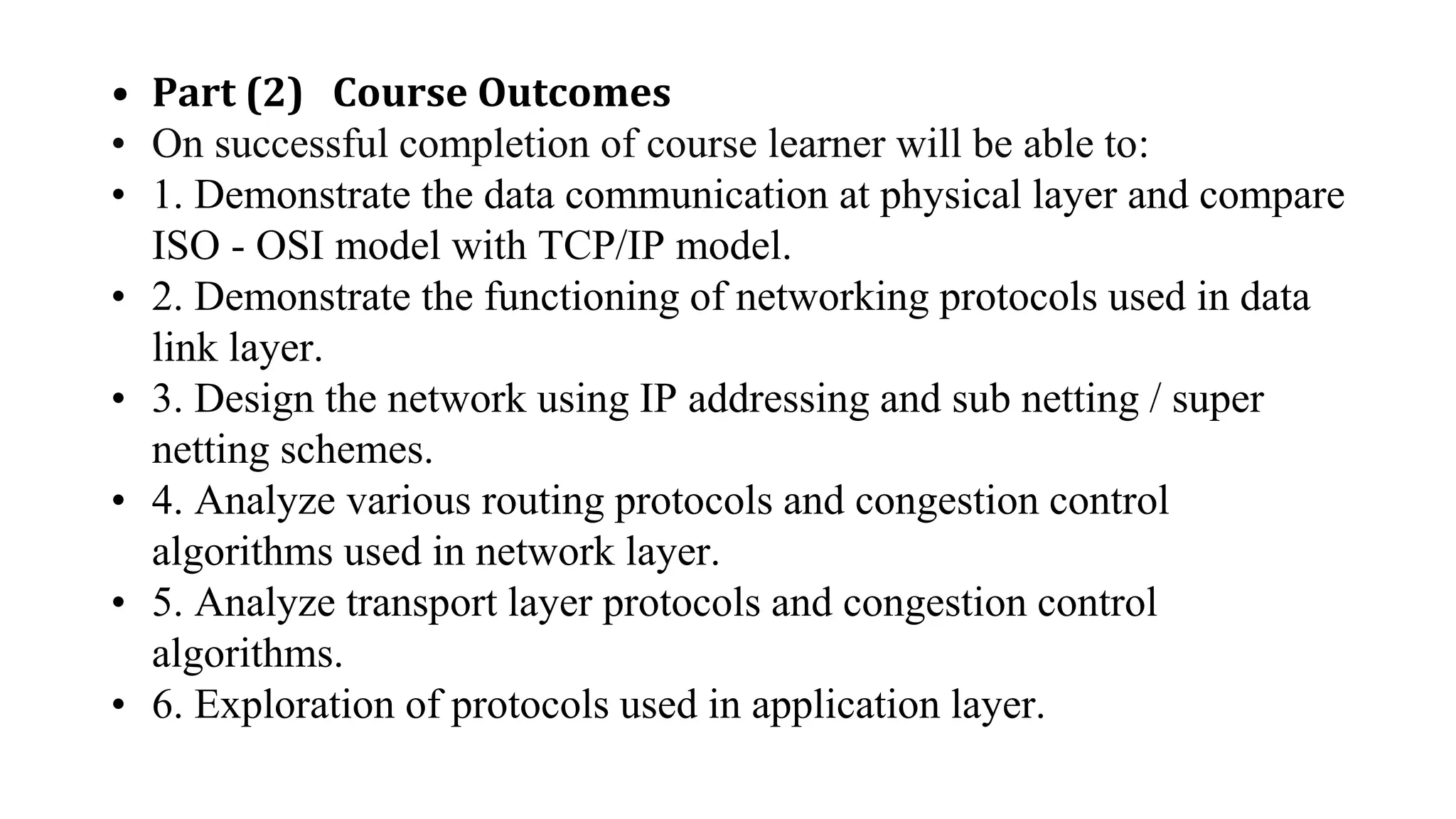 • Part (2) Course Outcomes
• On successful completion of course learner will be able to:
• 1. Demonstrate the data communication at physical layer and compare
ISO - OSI model with TCP/IP model.
• 2. Demonstrate the functioning of networking protocols used in data
link layer.
• 3. Design the network using IP addressing and sub netting / super
netting schemes.
• 4. Analyze various routing protocols and congestion control
algorithms used in network layer.
• 5. Analyze transport layer protocols and congestion control
algorithms.
• 6. Exploration of protocols used in application layer.
 