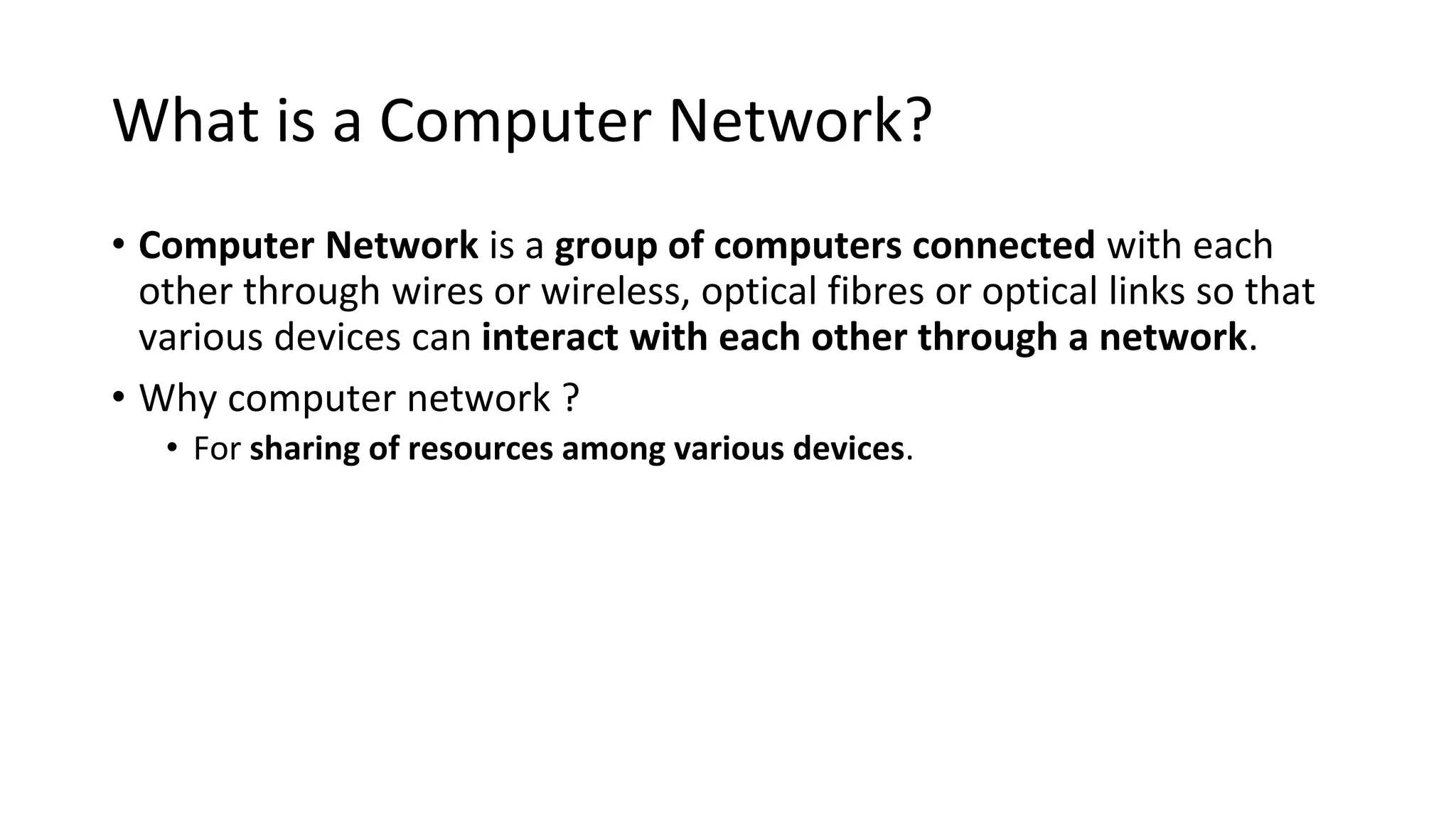 What is a Computer Network?
• Computer Network is a group of computers connected with each
other through wires or wireless, optical fibres or optical links so that
various devices can interact with each other through a network.
• Why computer network ?
• For sharing of resources among various devices.
 