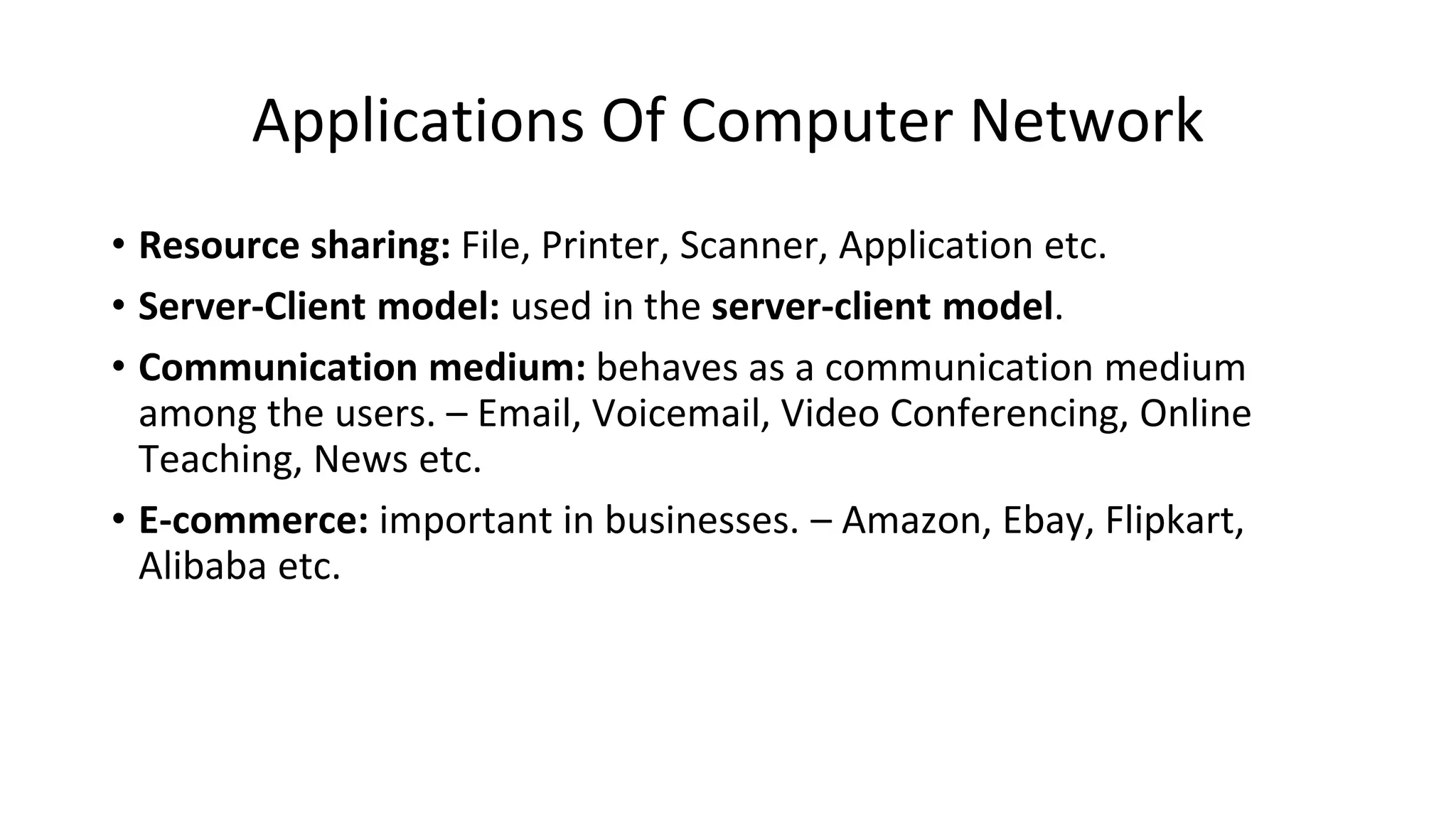 Applications Of Computer Network
• Resource sharing: File, Printer, Scanner, Application etc.
• Server-Client model: used in the server-client model.
• Communication medium: behaves as a communication medium
among the users. – Email, Voicemail, Video Conferencing, Online
Teaching, News etc.
• E-commerce: important in businesses. – Amazon, Ebay, Flipkart,
Alibaba etc.
 