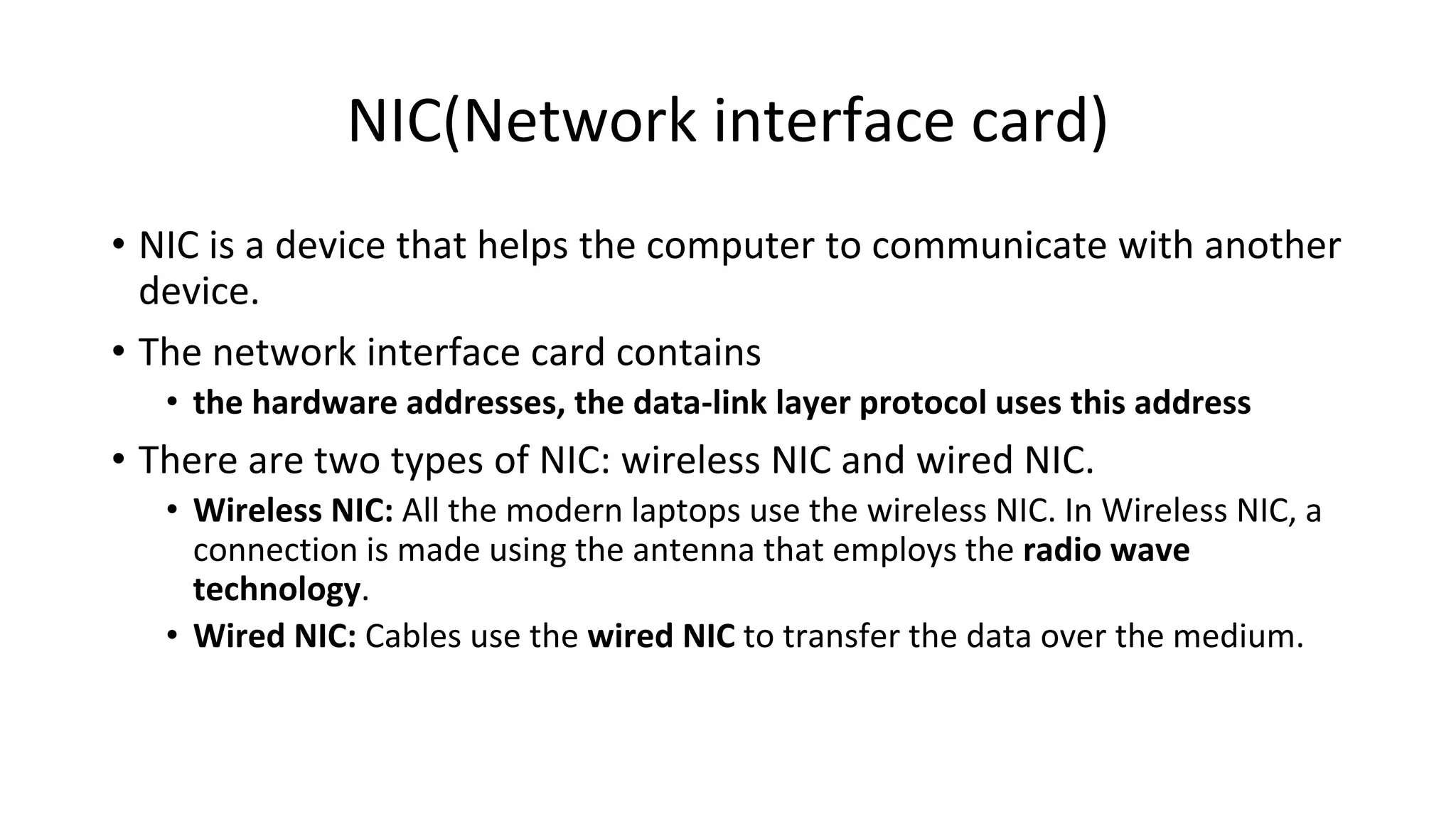 NIC(Network interface card)
• NIC is a device that helps the computer to communicate with another
device.
• The network interface card contains
• the hardware addresses, the data-link layer protocol uses this address
• There are two types of NIC: wireless NIC and wired NIC.
• Wireless NIC: All the modern laptops use the wireless NIC. In Wireless NIC, a
connection is made using the antenna that employs the radio wave
technology.
• Wired NIC: Cables use the wired NIC to transfer the data over the medium.
 