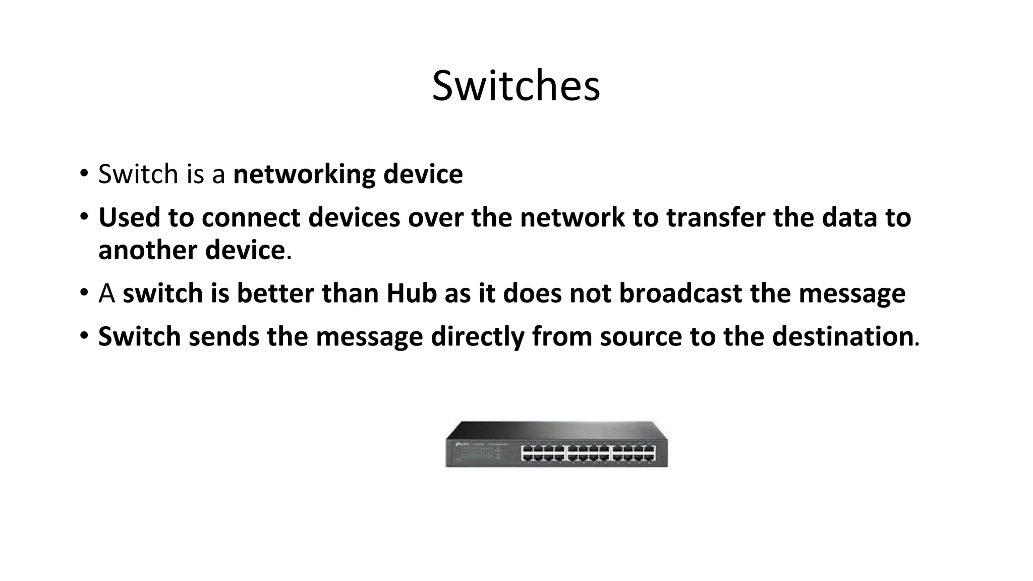 Switches
• Switch is a networking device
• Used to connect devices over the network to transfer the data to
another device.
• A switch is better than Hub as it does not broadcast the message
• Switch sends the message directly from source to the destination.
 