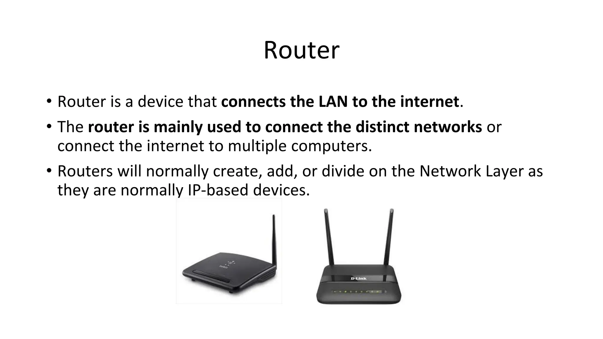 Router
• Router is a device that connects the LAN to the internet.
• The router is mainly used to connect the distinct networks or
connect the internet to multiple computers.
• Routers will normally create, add, or divide on the Network Layer as
they are normally IP-based devices.
 