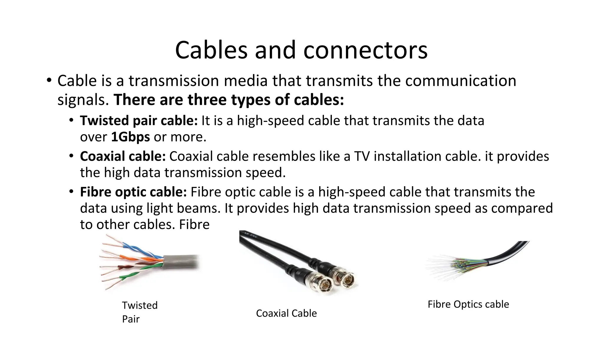 Cables and connectors
• Cable is a transmission media that transmits the communication
signals. There are three types of cables:
• Twisted pair cable: It is a high-speed cable that transmits the data
over 1Gbps or more.
• Coaxial cable: Coaxial cable resembles like a TV installation cable. it provides
the high data transmission speed.
• Fibre optic cable: Fibre optic cable is a high-speed cable that transmits the
data using light beams. It provides high data transmission speed as compared
to other cables. Fibre
Twisted
Pair
Coaxial Cable
Fibre Optics cable
 