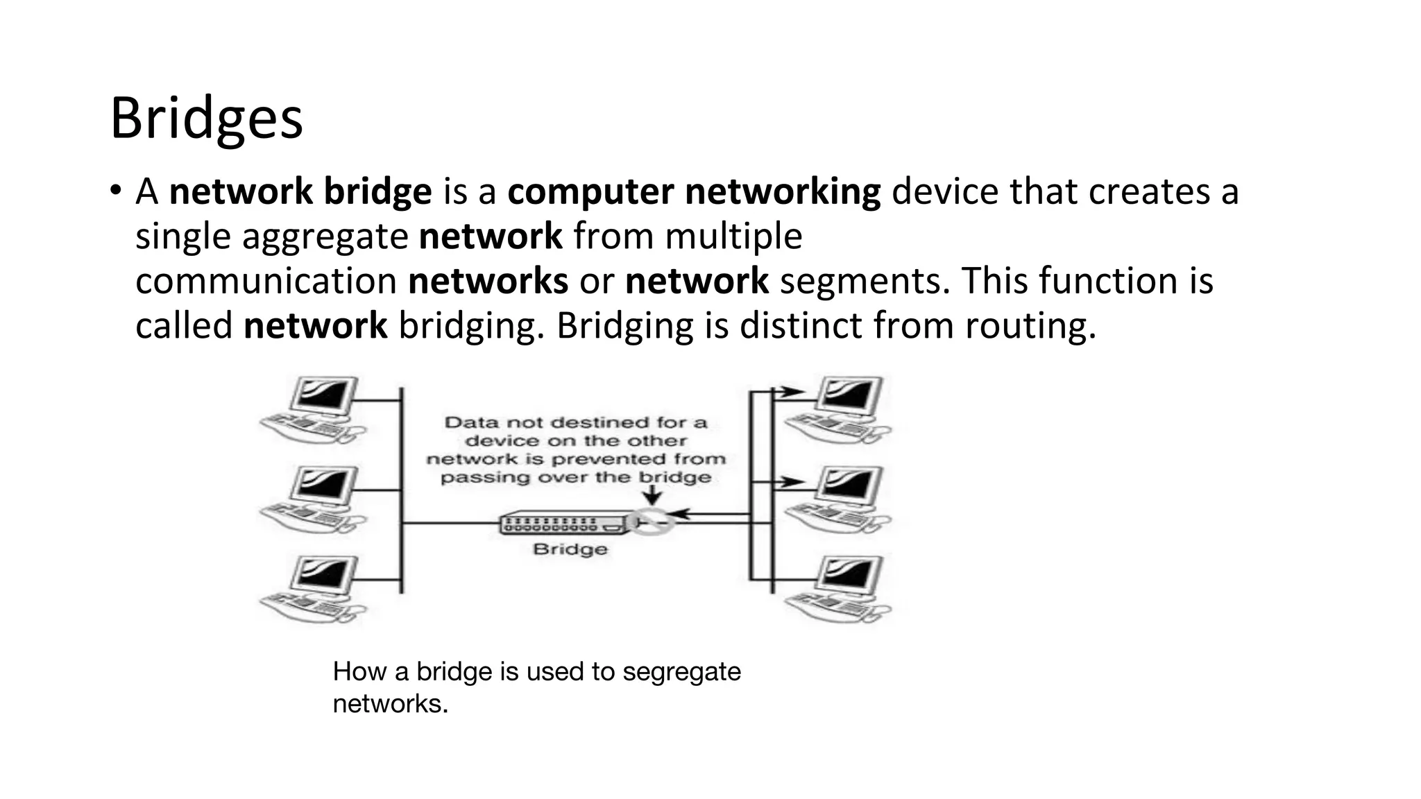 Bridges
• A network bridge is a computer networking device that creates a
single aggregate network from multiple
communication networks or network segments. This function is
called network bridging. Bridging is distinct from routing.
How a bridge is used to segregate
networks.
 