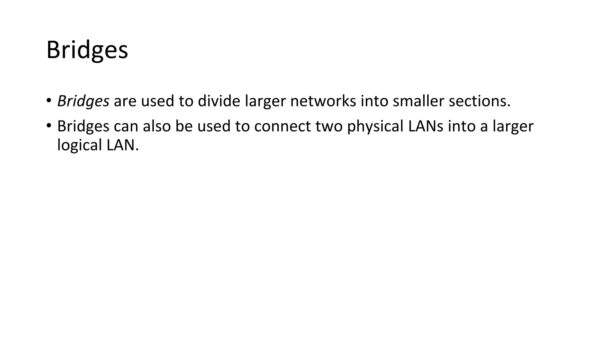 Bridges
• Bridges are used to divide larger networks into smaller sections.
• Bridges can also be used to connect two physical LANs into a larger
logical LAN.
 