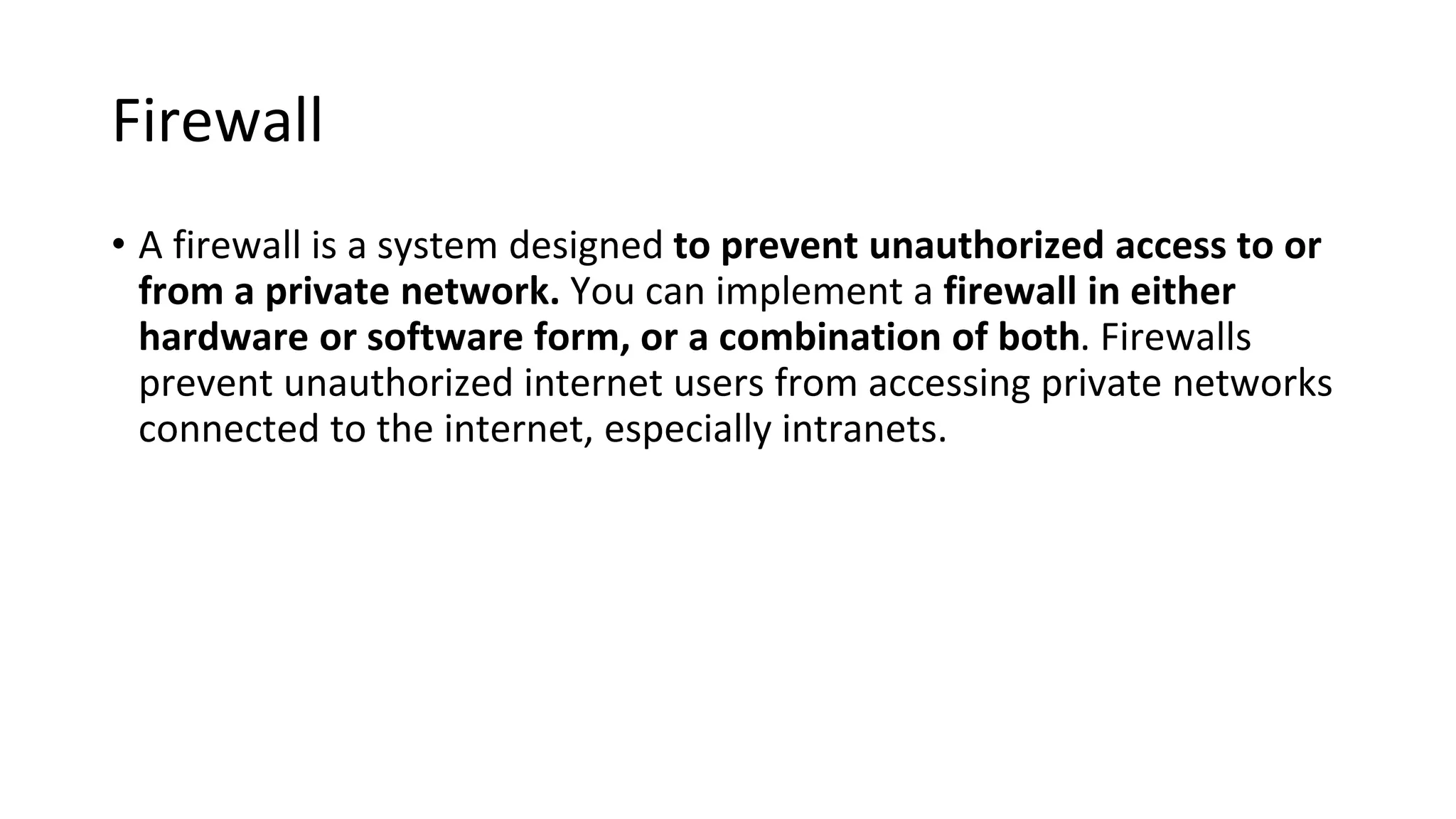 Firewall
• A firewall is a system designed to prevent unauthorized access to or
from a private network. You can implement a firewall in either
hardware or software form, or a combination of both. Firewalls
prevent unauthorized internet users from accessing private networks
connected to the internet, especially intranets.
 