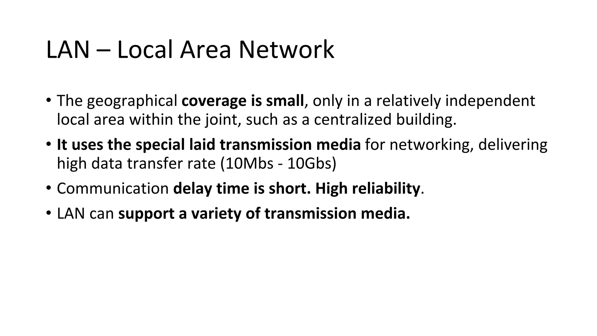 LAN – Local Area Network
• The geographical coverage is small, only in a relatively independent
local area within the joint, such as a centralized building.
• It uses the special laid transmission media for networking, delivering
high data transfer rate (10Mbs - 10Gbs)
• Communication delay time is short. High reliability.
• LAN can support a variety of transmission media.
 