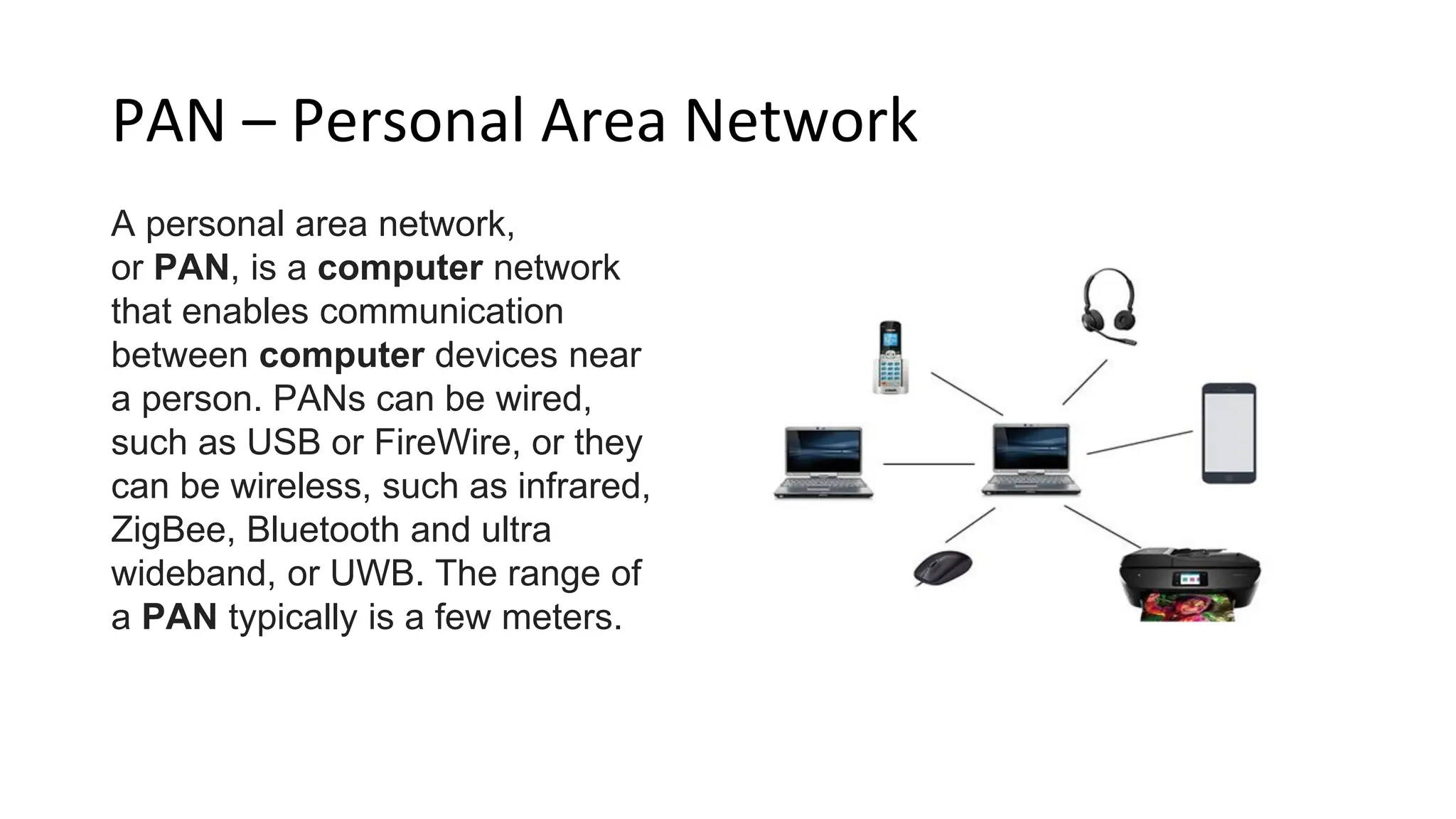 PAN – Personal Area Network
A personal area network,
or PAN, is a computer network
that enables communication
between computer devices near
a person. PANs can be wired,
such as USB or FireWire, or they
can be wireless, such as infrared,
ZigBee, Bluetooth and ultra
wideband, or UWB. The range of
a PAN typically is a few meters.
 