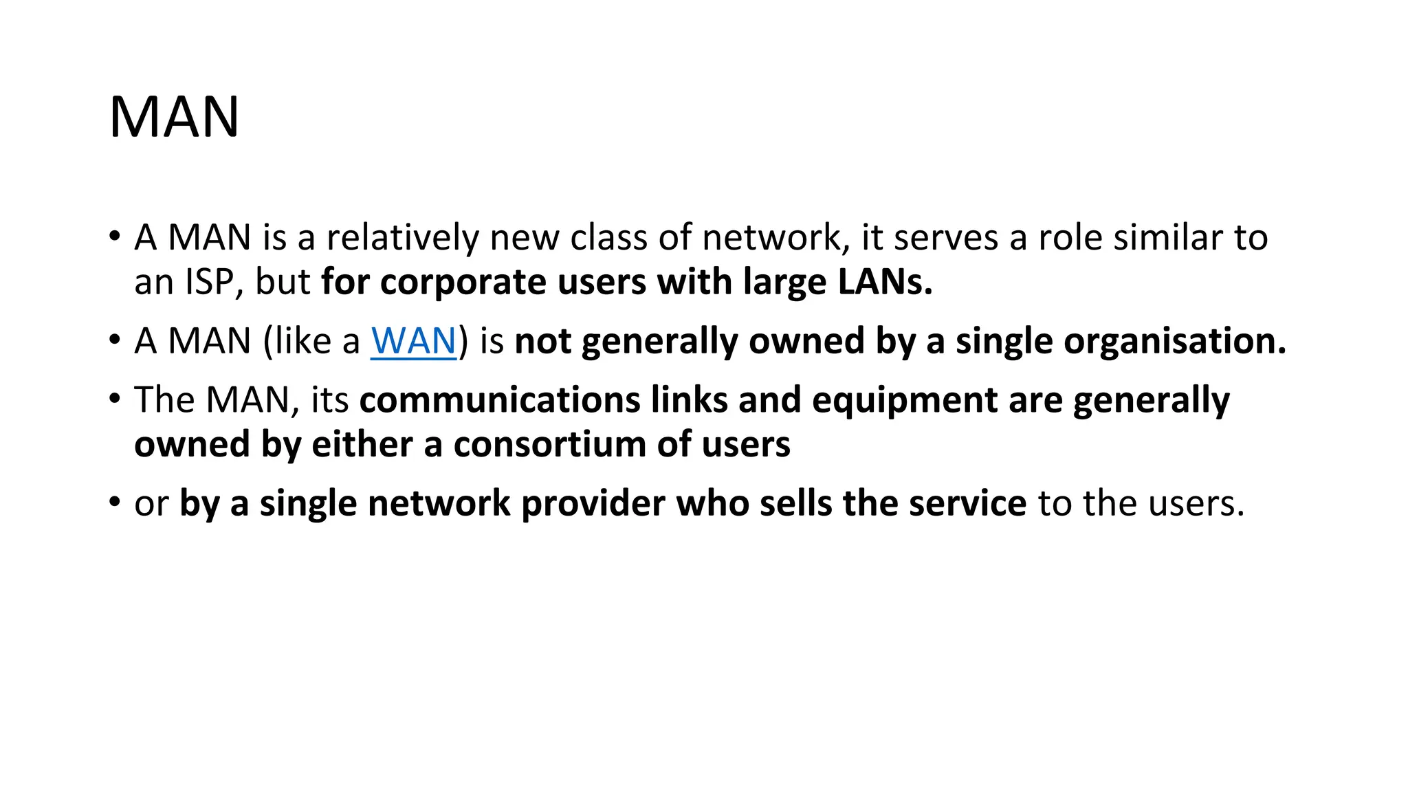 MAN
• A MAN is a relatively new class of network, it serves a role similar to
an ISP, but for corporate users with large LANs.
• A MAN (like a WAN) is not generally owned by a single organisation.
• The MAN, its communications links and equipment are generally
owned by either a consortium of users
• or by a single network provider who sells the service to the users.
 