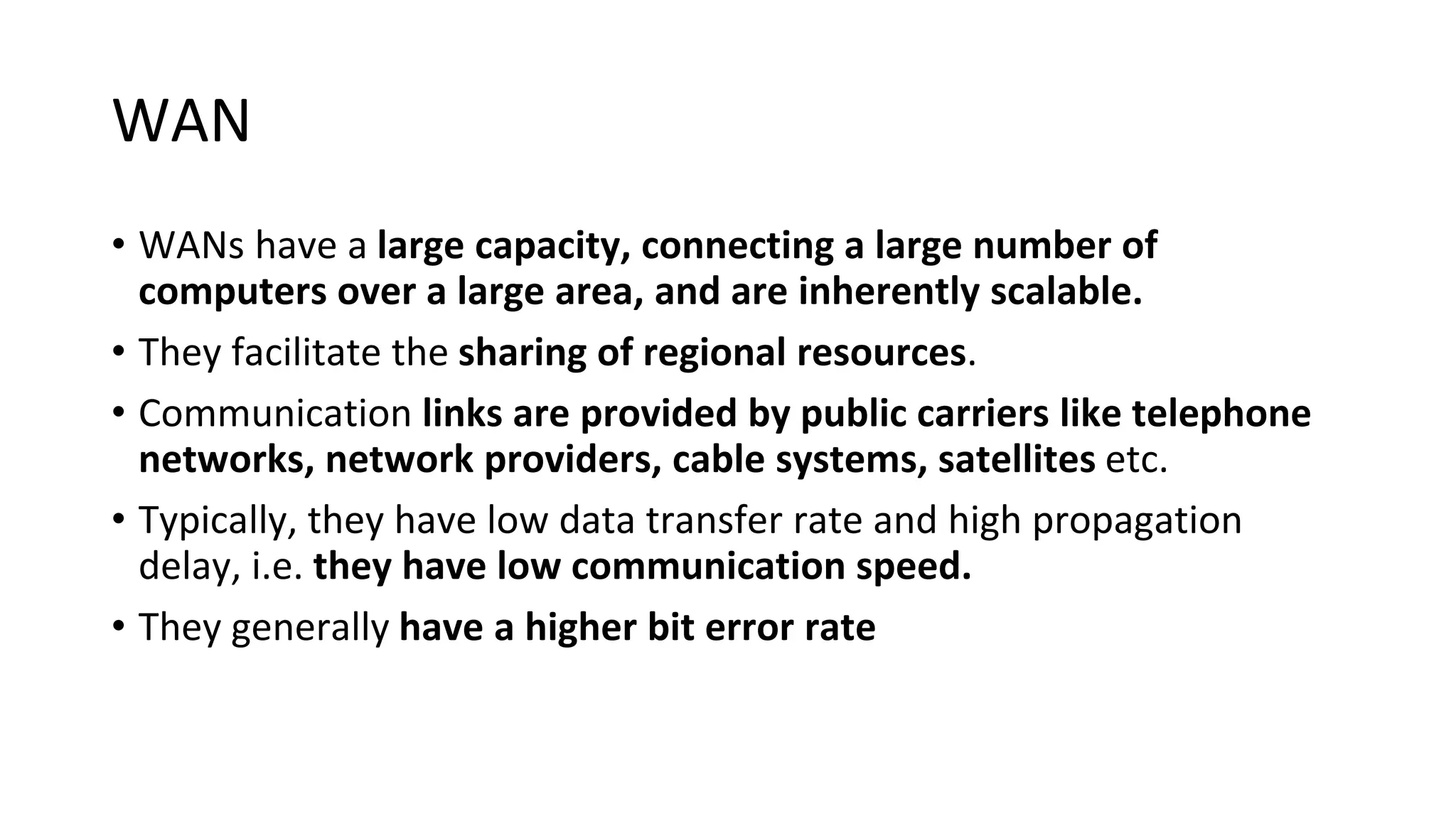 WAN
• WANs have a large capacity, connecting a large number of
computers over a large area, and are inherently scalable.
• They facilitate the sharing of regional resources.
• Communication links are provided by public carriers like telephone
networks, network providers, cable systems, satellites etc.
• Typically, they have low data transfer rate and high propagation
delay, i.e. they have low communication speed.
• They generally have a higher bit error rate
 