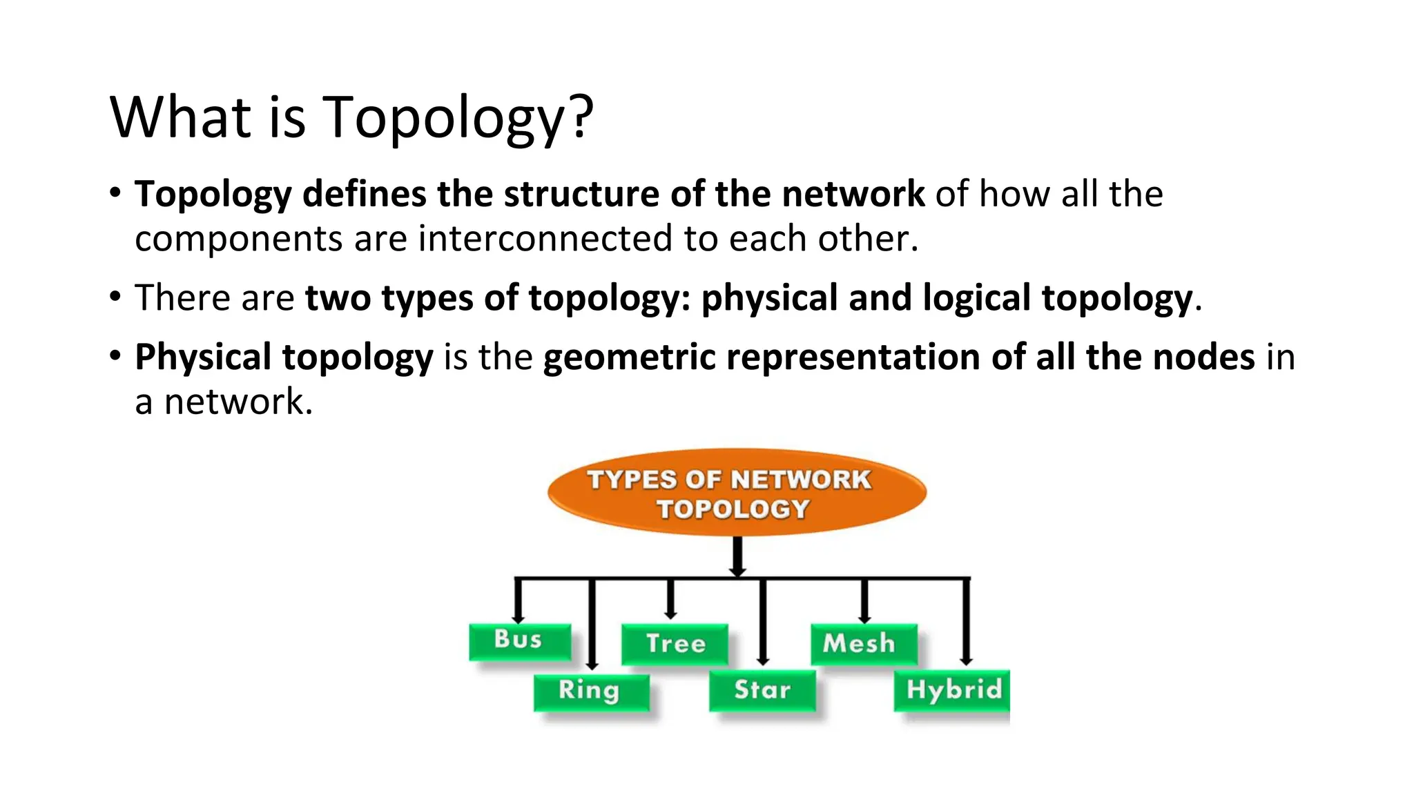 What is Topology?
• Topology defines the structure of the network of how all the
components are interconnected to each other.
• There are two types of topology: physical and logical topology.
• Physical topology is the geometric representation of all the nodes in
a network.
 