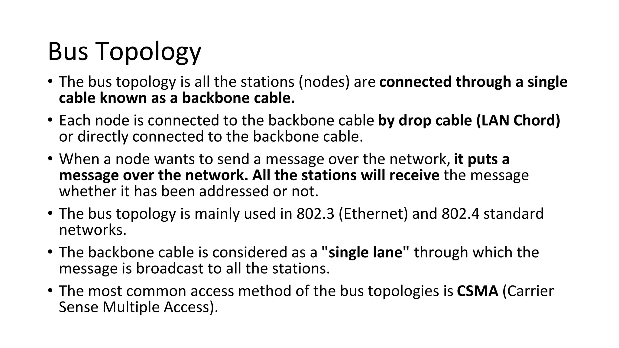 Bus Topology
• The bus topology is all the stations (nodes) are connected through a single
cable known as a backbone cable.
• Each node is connected to the backbone cable by drop cable (LAN Chord)
or directly connected to the backbone cable.
• When a node wants to send a message over the network, it puts a
message over the network. All the stations will receive the message
whether it has been addressed or not.
• The bus topology is mainly used in 802.3 (Ethernet) and 802.4 standard
networks.
• The backbone cable is considered as a "single lane" through which the
message is broadcast to all the stations.
• The most common access method of the bus topologies is CSMA (Carrier
Sense Multiple Access).
 